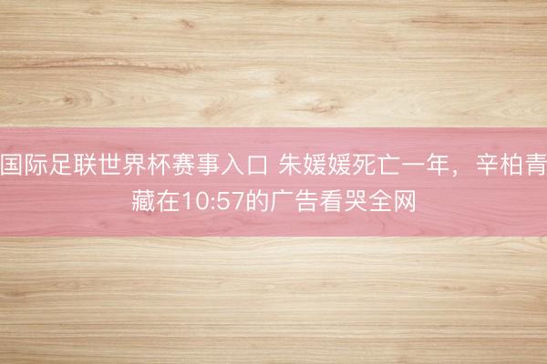 国际足联世界杯赛事入口 朱媛媛死亡一年，辛柏青藏在10:57的广告看哭全网