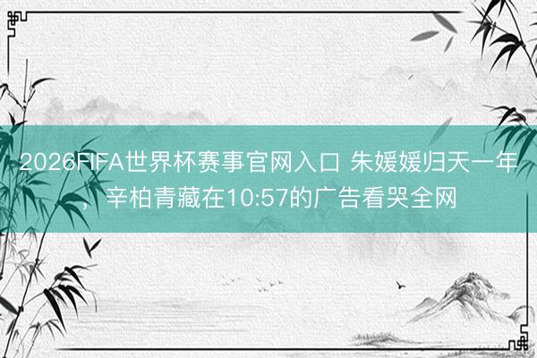 2026FIFA世界杯赛事官网入口 朱媛媛归天一年，辛柏青藏在10:57的广告看哭全网
