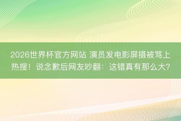 2026世界杯官方网站 演员发电影屏摄被骂上热搜！说念歉后网友吵翻：这错真有那么大？