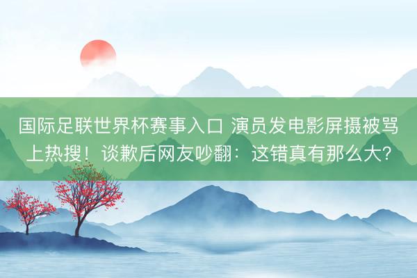 国际足联世界杯赛事入口 演员发电影屏摄被骂上热搜！谈歉后网友吵翻：这错真有那么大？