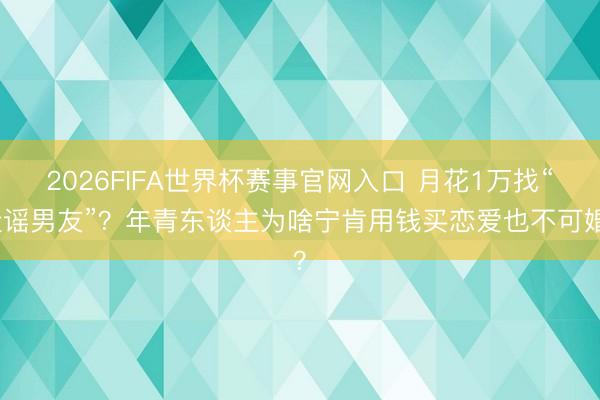 2026FIFA世界杯赛事官网入口 月花1万找“造谣男友”?年青东谈主为啥宁肯用钱买恋爱也不可婚?