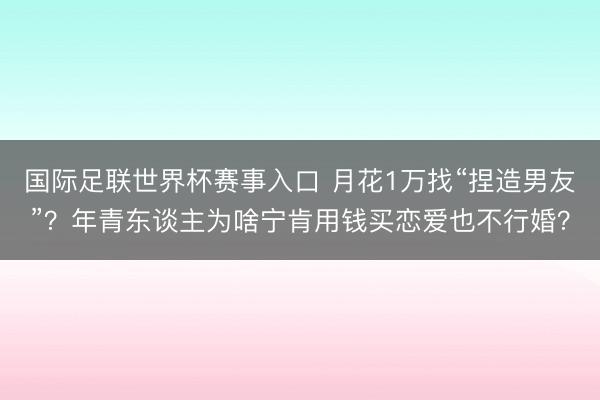 国际足联世界杯赛事入口 月花1万找“捏造男友”？年青东谈主为啥宁肯用钱买恋爱也不行婚？
