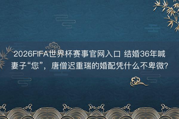 2026FIFA世界杯赛事官网入口 结婚36年喊妻子“您”，唐僧迟重瑞的婚配凭什么不卑微？