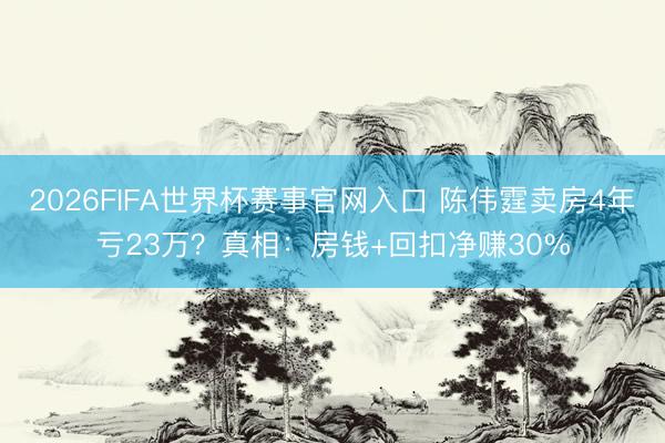 2026FIFA世界杯赛事官网入口 陈伟霆卖房4年亏23万?真相:房钱+回扣净赚30%