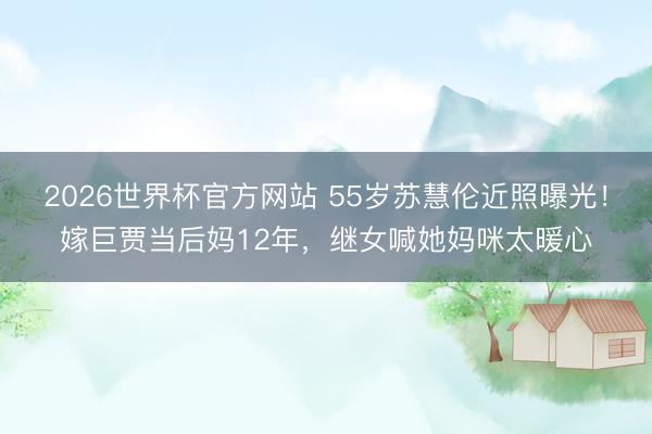 2026世界杯官方网站 55岁苏慧伦近照曝光!嫁巨贾当后妈12年,继女喊她妈咪太暖心