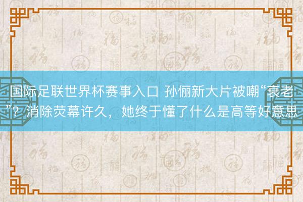 国际足联世界杯赛事入口 孙俪新大片被嘲“衰老”？消除荧幕许久，她终于懂了什么是高等好意思