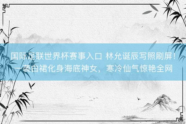 国际足联世界杯赛事入口 林允诞辰写照刷屏！一袭白裙化身海底神女，寒冷仙气惊艳全网
