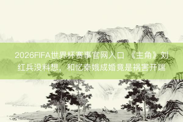 2026FIFA世界杯赛事官网入口 《主角》刘红兵没料想，和忆秦娥成婚竟是祸害开端