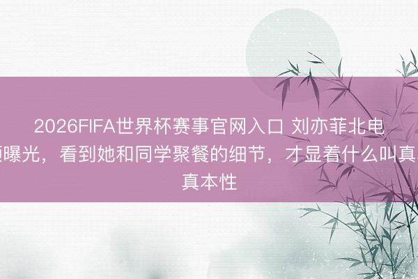 2026FIFA世界杯赛事官网入口 刘亦菲北电素颜曝光，看到她和同学聚餐的细节，才显着什么叫真本性