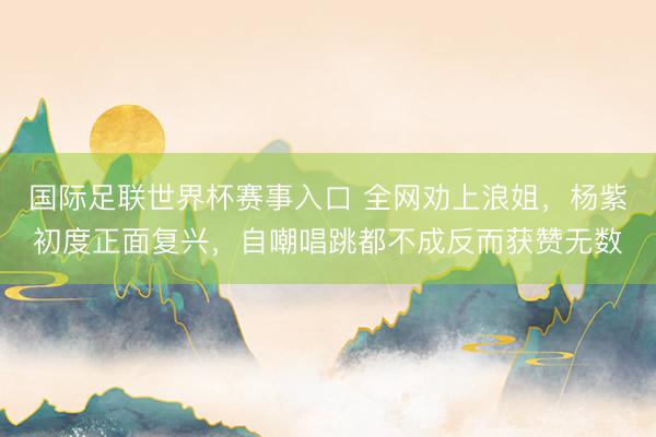 国际足联世界杯赛事入口 全网劝上浪姐，杨紫初度正面复兴，自嘲唱跳都不成反而获赞无数