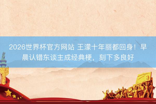 2026世界杯官方网站 王濛十年丽都回身！早晨认错东谈主成经典梗，刻下多良好