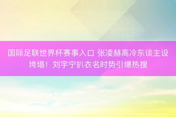 国际足联世界杯赛事入口 张凌赫高冷东谈主设垮塌！刘宇宁扒衣名时势引爆热搜