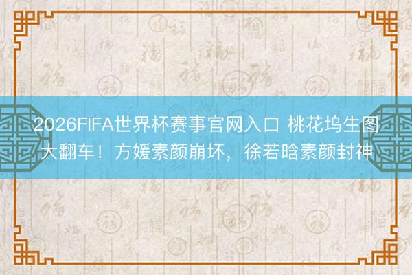 2026FIFA世界杯赛事官网入口 桃花坞生图大翻车！方媛素颜崩坏，徐若晗素颜封神