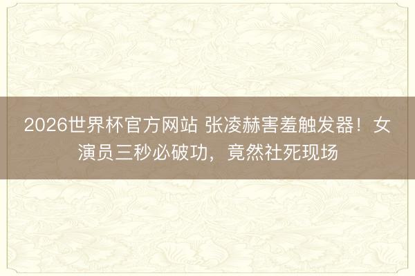 2026世界杯官方网站 张凌赫害羞触发器！女演员三秒必破功，竟然社死现场