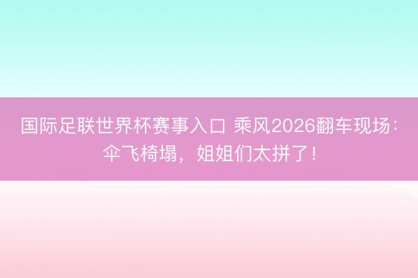 国际足联世界杯赛事入口 乘风2026翻车现场：伞飞椅塌，姐姐们太拼了！