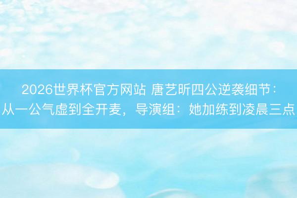 2026世界杯官方网站 唐艺昕四公逆袭细节：从一公气虚到全开麦，导演组：她加练到凌晨三点