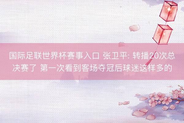 国际足联世界杯赛事入口 张卫平: 转播20次总决赛了 第一次看到客场夺冠后球迷这样多的