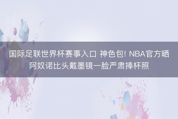 国际足联世界杯赛事入口 神色包! NBA官方晒阿奴诺比头戴墨镜一脸严肃捧杯照