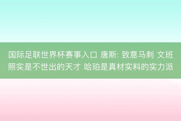 国际足联世界杯赛事入口 唐斯: 致意马刺 文班照实是不世出的天才 哈珀是真材实料的实力派