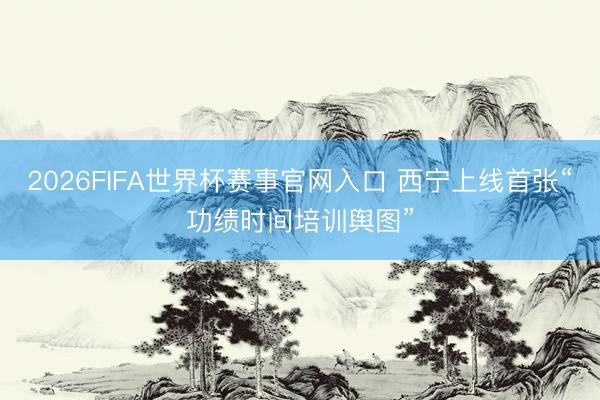 2026FIFA世界杯赛事官网入口 西宁上线首张“功绩时间培训舆图”