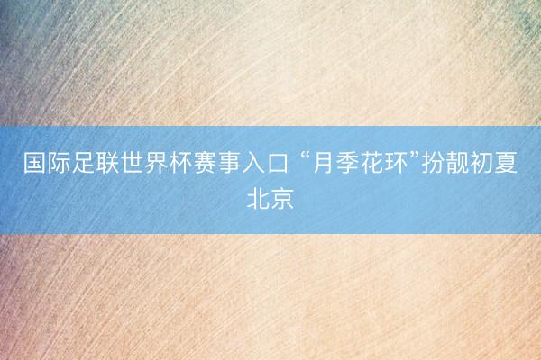 国际足联世界杯赛事入口 “月季花环”扮靓初夏北京