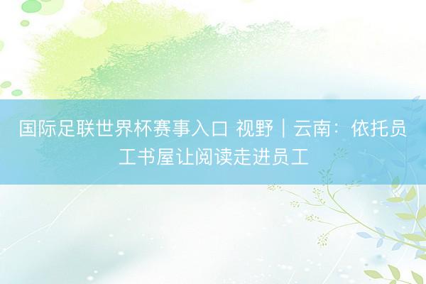 国际足联世界杯赛事入口 视野｜云南：依托员工书屋让阅读走进员工