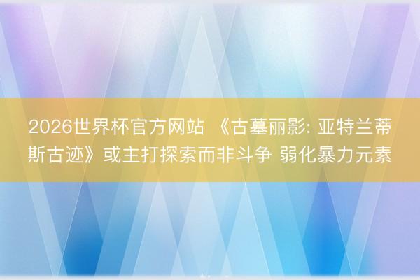 2026世界杯官方网站 《古墓丽影: 亚特兰蒂斯古迹》或主打探索而非斗争 弱化暴力元素