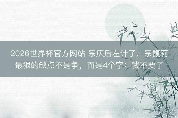 2026世界杯官方网站 宗庆后左计了，宗馥莉最狠的缺点不是争，而是4个字：我不要了