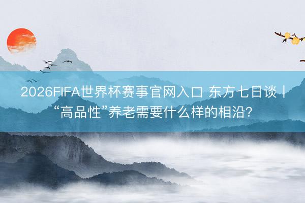 2026FIFA世界杯赛事官网入口 东方七日谈丨“高品性”养老需要什么样的相沿？