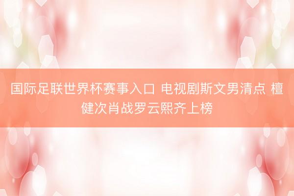 国际足联世界杯赛事入口 电视剧斯文男清点 檀健次肖战罗云熙齐上榜