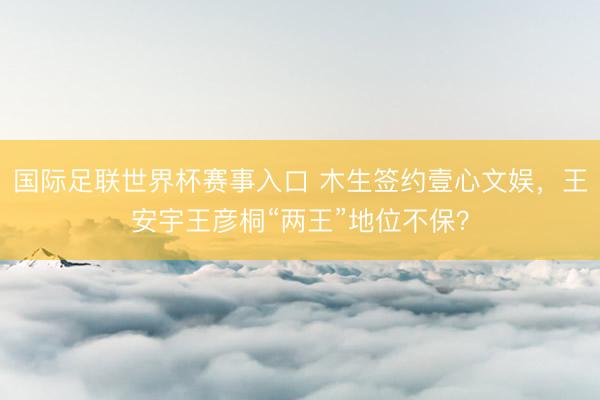 国际足联世界杯赛事入口 木生签约壹心文娱,王安宇王彦桐“两王”地位不保?