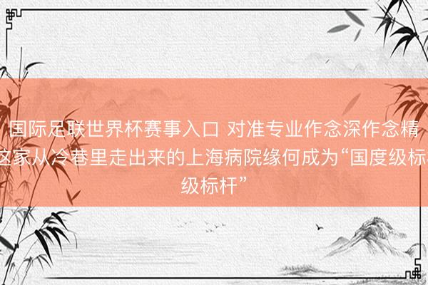 国际足联世界杯赛事入口 对准专业作念深作念精，这家从冷巷里走出来的上海病院缘何成为“国度级标杆”