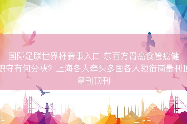 国际足联世界杯赛事入口 东西方胃癌食管癌健康职守有何分袂？上海各人牵头多国各人领衔商量刊顶刊