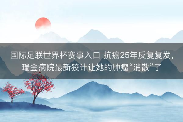 国际足联世界杯赛事入口 抗癌25年反复复发，瑞金病院最新狡计让她的肿瘤“消散”了