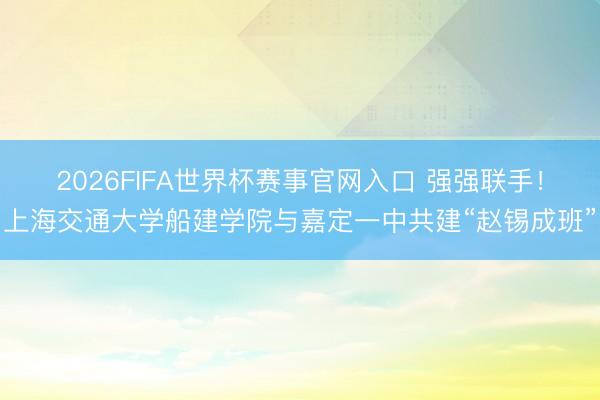 2026FIFA世界杯赛事官网入口 强强联手！上海交通大学船建学院与嘉定一中共建“赵锡成班”