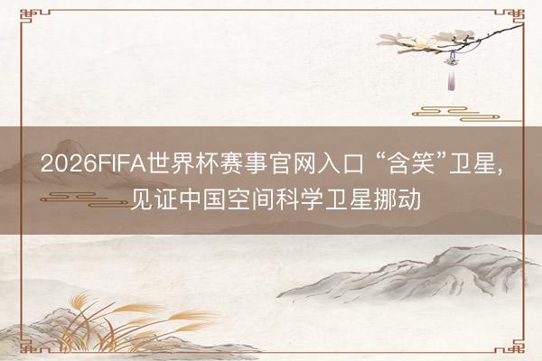 2026FIFA世界杯赛事官网入口 “含笑”卫星， 见证中国空间科学卫星挪动