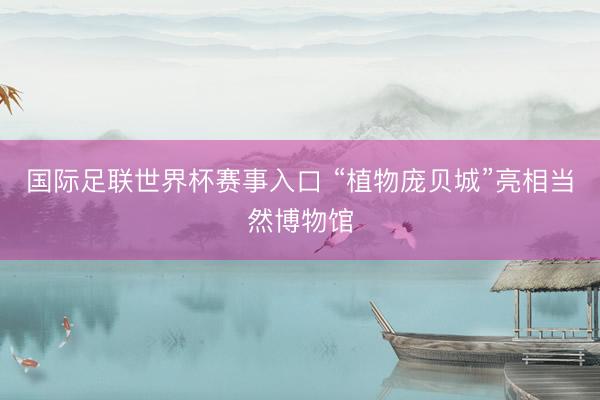 国际足联世界杯赛事入口 “植物庞贝城”亮相当然博物馆