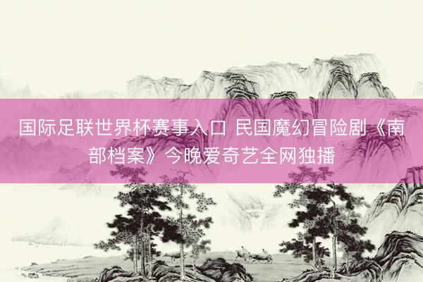 国际足联世界杯赛事入口 民国魔幻冒险剧《南部档案》今晚爱奇艺全网独播