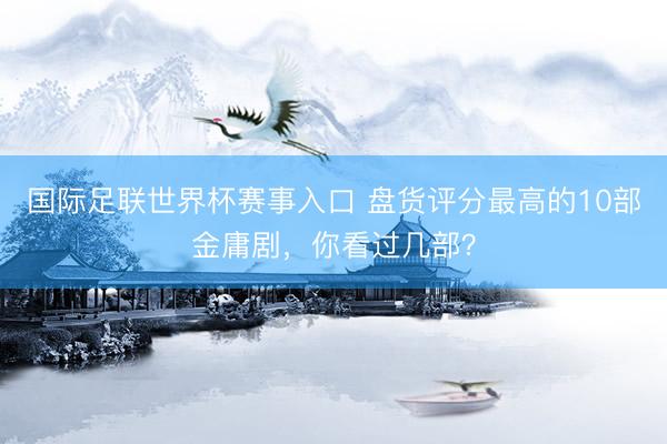 国际足联世界杯赛事入口 盘货评分最高的10部金庸剧，你看过几部？