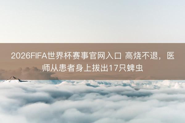 2026FIFA世界杯赛事官网入口 高烧不退，医师从患者身上拔出17只蜱虫