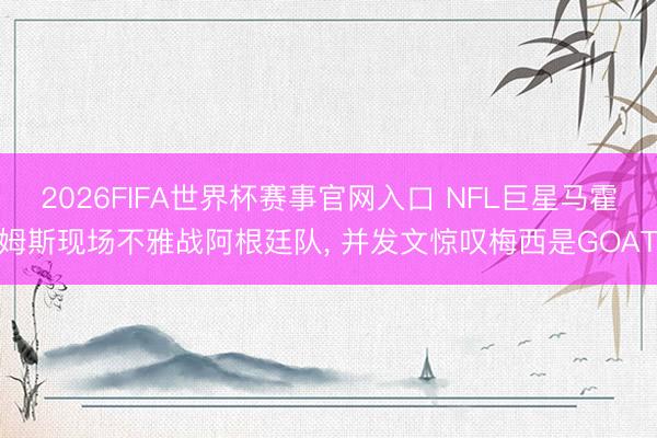 2026FIFA世界杯赛事官网入口 NFL巨星马霍姆斯现场不雅战阿根廷队， 并发文惊叹梅西是GOAT