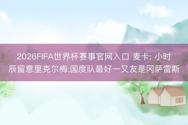 2026FIFA世界杯赛事官网入口 麦卡: 小时辰留意里克尔梅;国度队最好一又友是冈萨雷斯