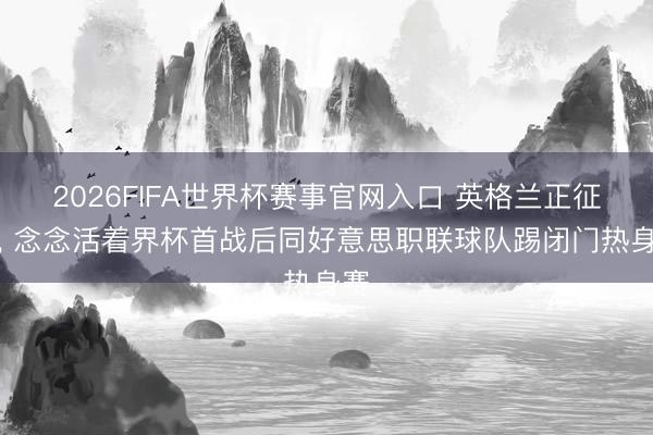 2026FIFA世界杯赛事官网入口 英格兰正征询， 念念活着界杯首战后同好意思职联球队踢闭门热身赛
