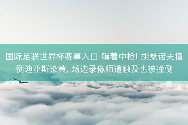 国际足联世界杯赛事入口 躺着中枪! 胡桑诺夫撞倒迪亚斯染黄， 场边录像师遭触及也被撞倒