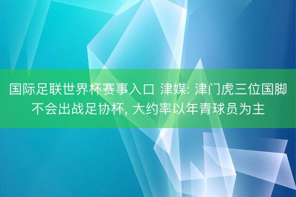 国际足联世界杯赛事入口 津媒: 津门虎三位国脚不会出战足协杯， 大约率以年青球员为主