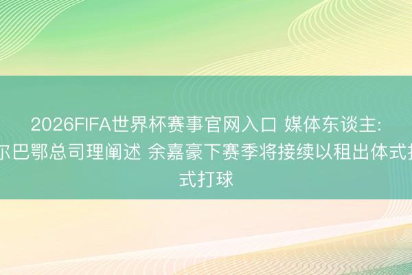 2026FIFA世界杯赛事官网入口 媒体东谈主: 毕尔巴鄂总司理阐述 余嘉豪下赛季将接续以租出体式打球